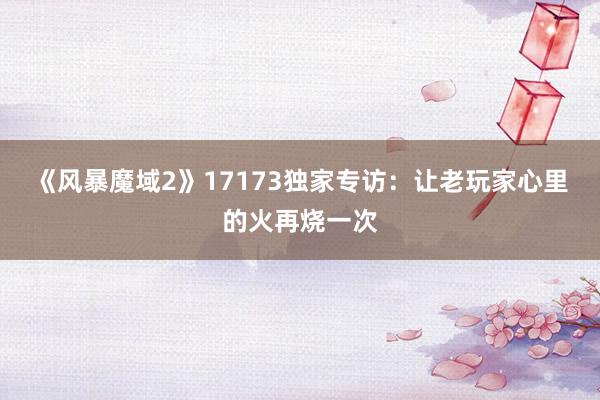 《风暴魔域2》17173独家专访:让老玩家心里的火再烧一次